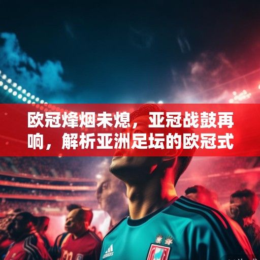 欧冠烽烟未熄，亚冠战鼓再响，解析亚洲足坛的欧冠式进化与独特路径