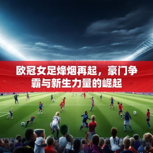 欧冠女足烽烟再起，豪门争霸与新生力量的崛起