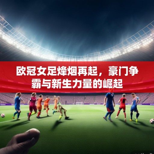 欧冠女足烽烟再起,豪门争霸与新生力量的崛起 欧冠女足烽烟再起,豪门争霸与新生力量的崛起