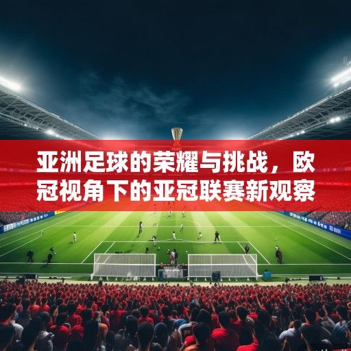 亚洲足球的荣耀与挑战，欧冠视角下的亚冠联赛新观察