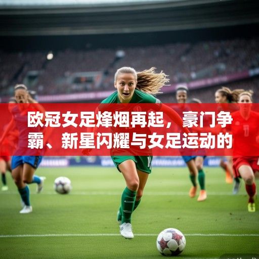 欧冠女足烽烟再起，豪门争霸、新星闪耀与女足运动的崛起浪潮