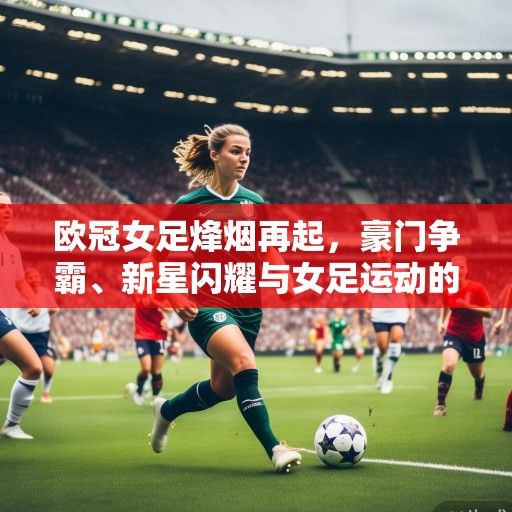 欧冠女足烽烟再起，豪门争霸、新星闪耀与女足运动的崛起浪潮