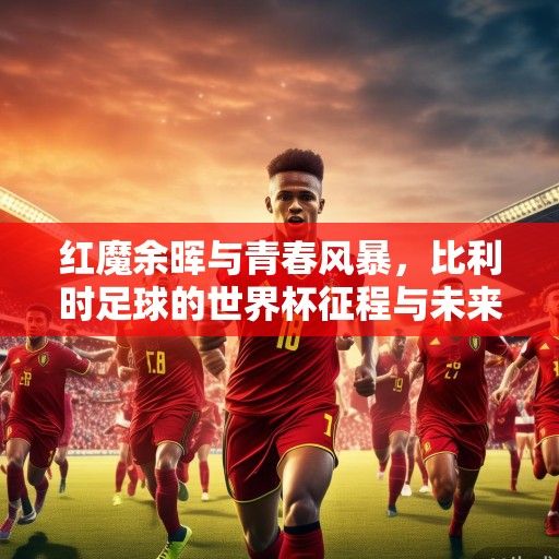红魔余晖与青春风暴，比利时足球的世界杯征程与未来展望