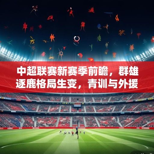 中超联赛新赛季前瞻，群雄逐鹿格局生变，青训与外援政策成赛季关键词