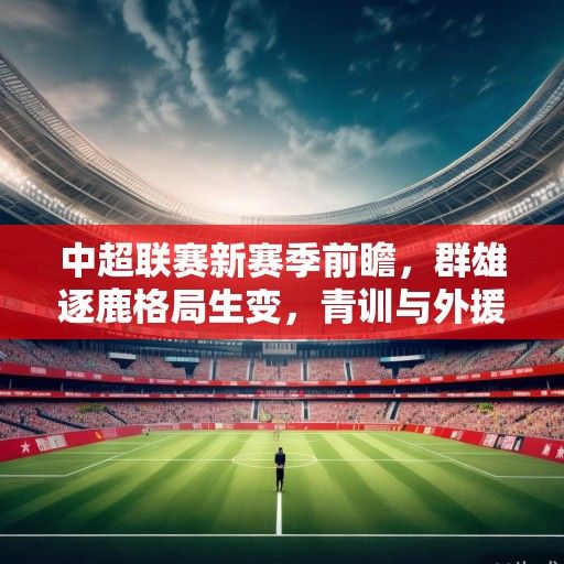 中超联赛新赛季前瞻，群雄逐鹿格局生变，青训与外援政策成赛季关键词