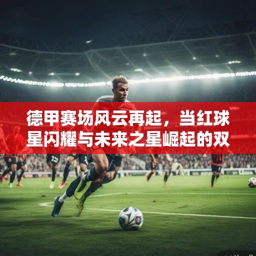 德甲赛场风云再起，当红球星闪耀与未来之星崛起的双重奏