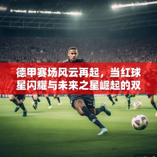德甲赛场风云再起，当红球星闪耀与未来之星崛起的双重奏