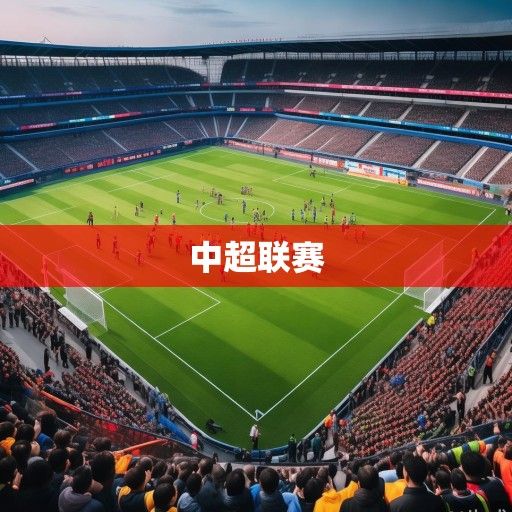 中超联赛新赛季前瞻，群雄逐鹿格局生变，新老交替演绎足坛新篇