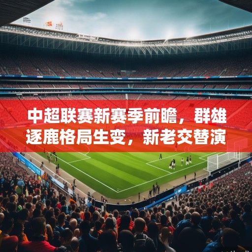 中超联赛新赛季前瞻，群雄逐鹿格局生变，新老交替演绎足坛新篇