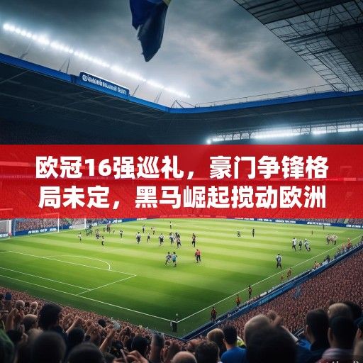 欧冠16强巡礼，豪门争锋格局未定，黑马崛起搅动欧洲足坛