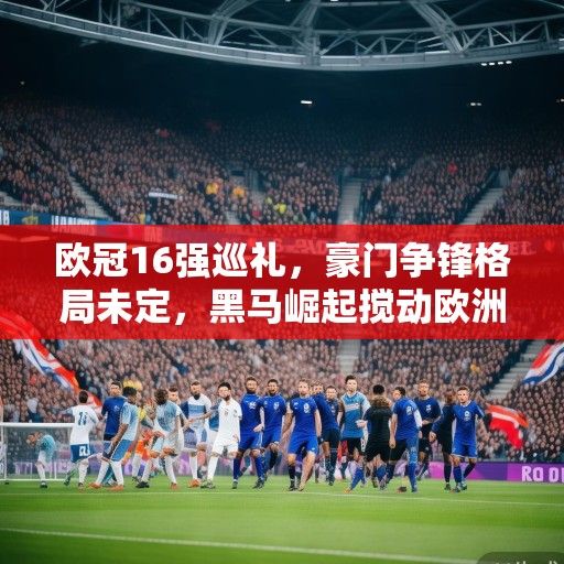 欧冠16强巡礼，豪门争锋格局未定，黑马崛起搅动欧洲足坛