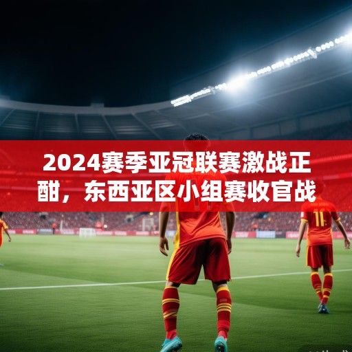 2024赛季亚冠联赛激战正酣，东西亚区小组赛收官战看点解析，中超球队争出线生死战一触即发
