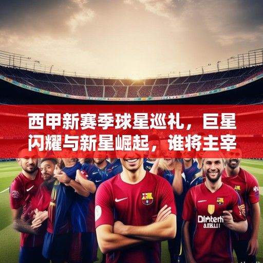 西甲新赛季球星巡礼，巨星闪耀与新星崛起，谁将主宰诺坎普伯纳乌？