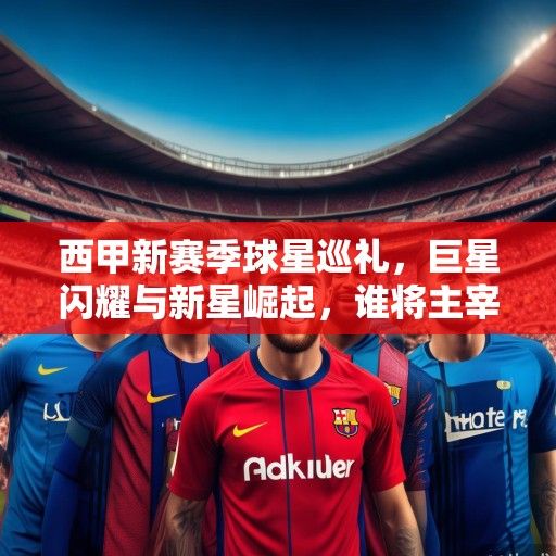 西甲新赛季球星巡礼，巨星闪耀与新星崛起，谁将主宰诺坎普伯纳乌？