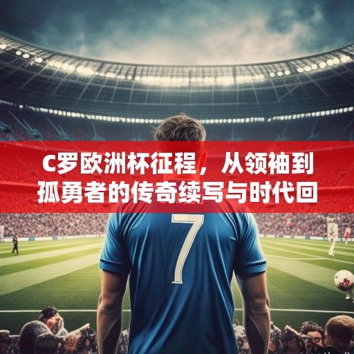 C罗欧洲杯征程，从领袖到孤勇者的传奇续写与时代回响