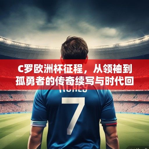 C罗欧洲杯征程，从领袖到孤勇者的传奇续写与时代回响